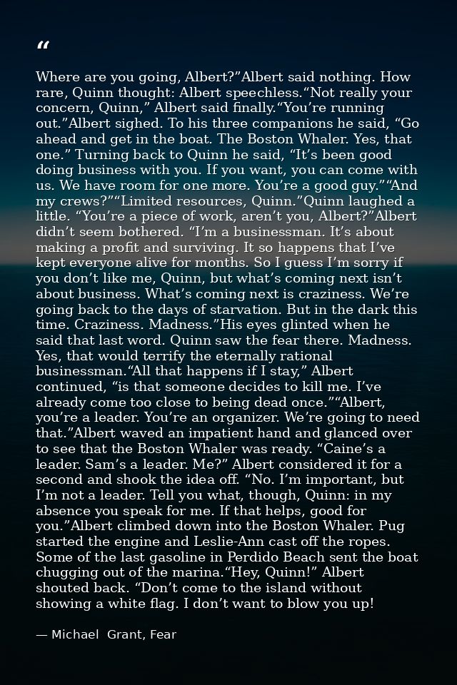Where are you going, Albert?”Albert said nothing. How rare, Quinn thought: Albert speechless.“Not really your concern, Q — Michael  Grant, Fear