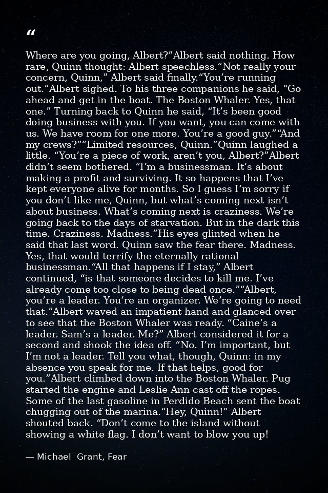 Where are you going, Albert?”Albert said nothing. How rare, Quinn thought: Albert speechless.“Not really your concern, Q — Michael  Grant, Fear