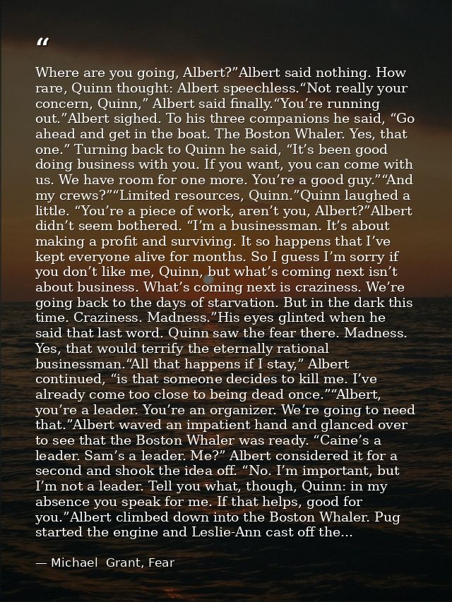Where are you going, Albert?”Albert said nothing. How rare, Quinn thought: Albert speechless.“Not really your concern, Q — Michael  Grant, Fear