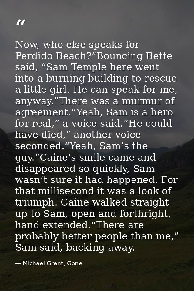 Now, who else speaks for Perdido Beach?”Bouncing Bette said, “Sam Temple here went into a burning building to rescue a l — Michael Grant, Gone