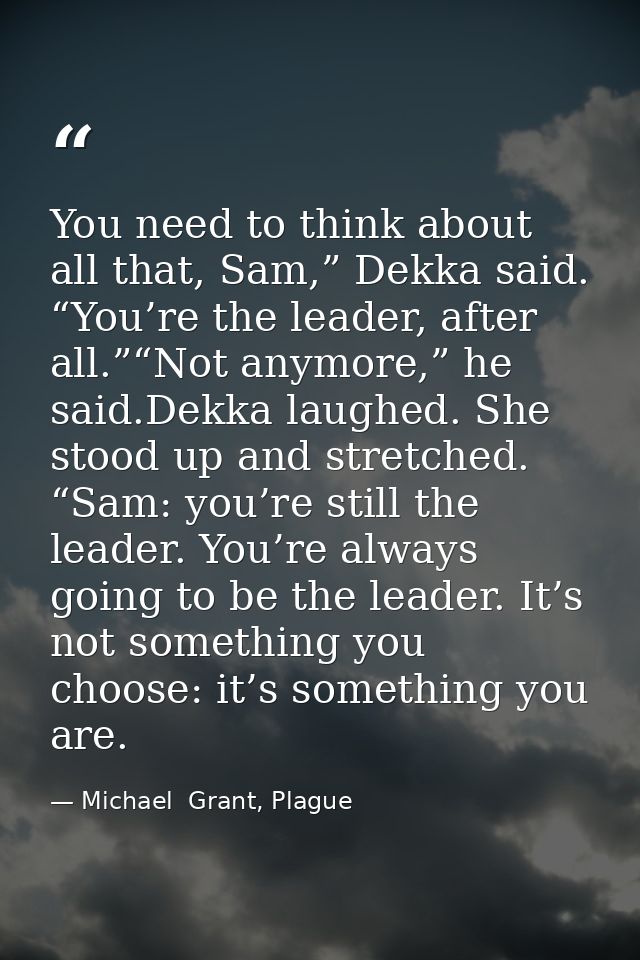 You need to think about all that, Sam,” Dekka said. “You’re the leader, after all.”“Not anymore,” he said.Dekka laughed. — Michael  Grant, Plague