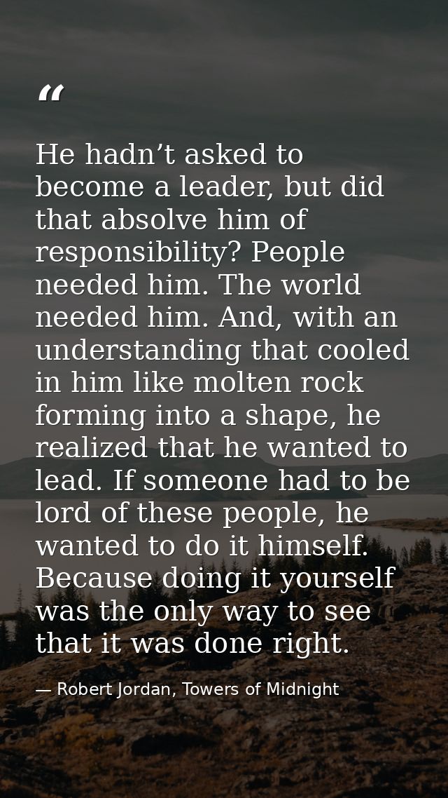 He hadn’t asked to become a leader, but did that absolve him of responsibility? People needed him. The world needed him. — Robert Jordan, Towers of Midnight