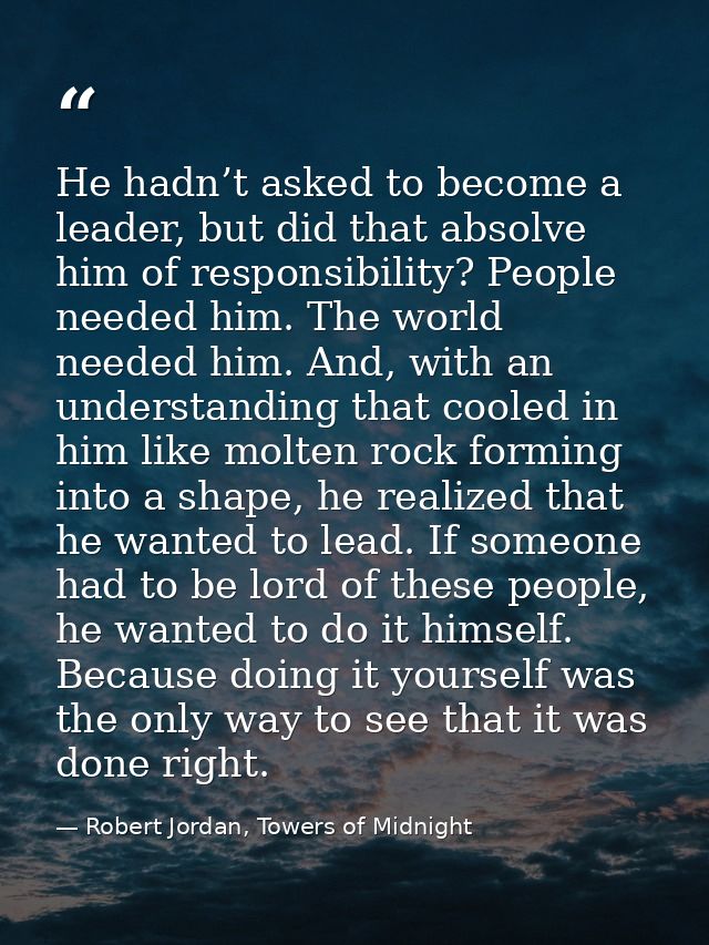 He hadn’t asked to become a leader, but did that absolve him of responsibility? People needed him. The world needed him. — Robert Jordan, Towers of Midnight