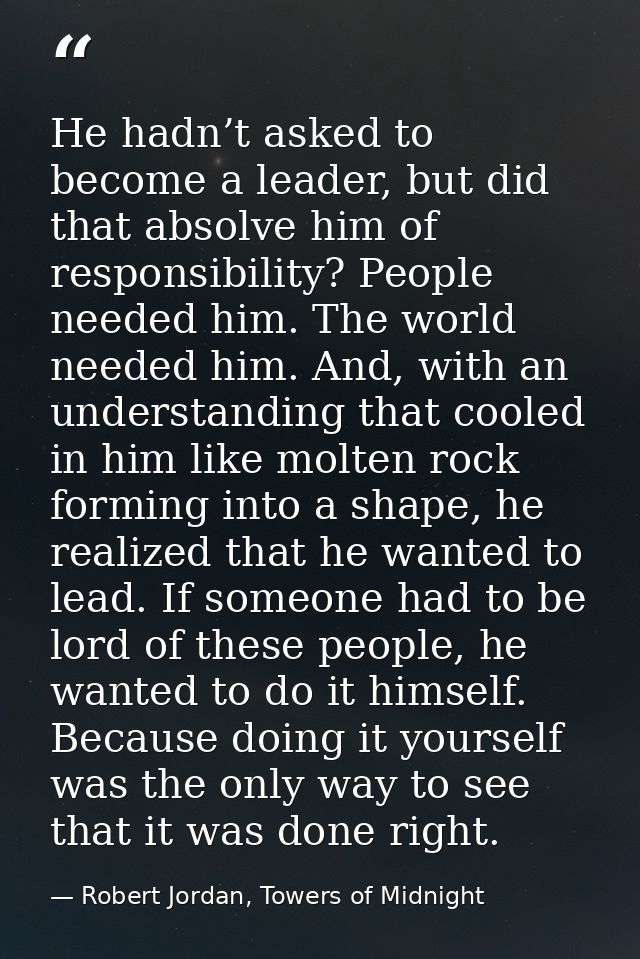 He hadn’t asked to become a leader, but did that absolve him of responsibility? People needed him. The world needed him. — Robert Jordan, Towers of Midnight