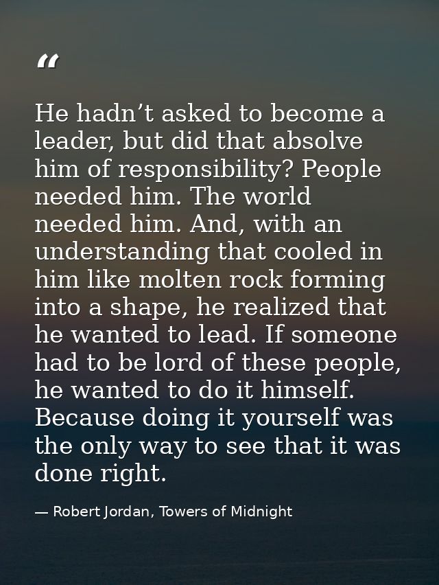 He hadn’t asked to become a leader, but did that absolve him of responsibility? People needed him. The world needed him. — Robert Jordan, Towers of Midnight