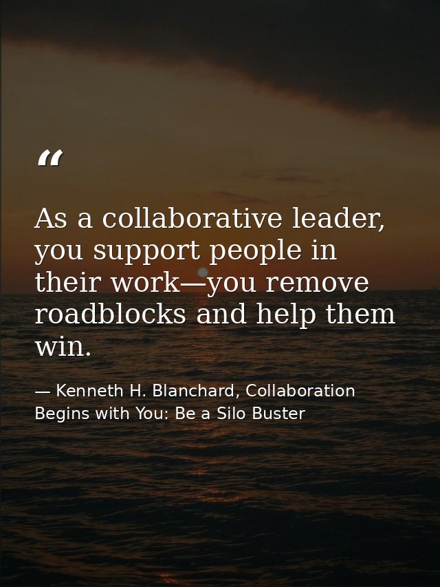 As a collaborative leader, you support people in their work—you remove roadblocks and help them win. — Kenneth H. Blanchard, Collaboration Begins with You: Be a Silo Buster