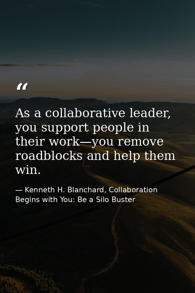 As a collaborative leader, you support people in their work—you remove roadblocks and help them win. — Kenneth H. Blanchard, Collaboration Begins with You: Be a Silo Buster
