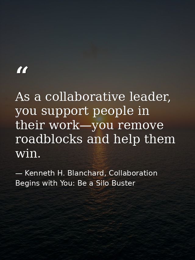 As a collaborative leader, you support people in their work—you remove roadblocks and help them win. — Kenneth H. Blanchard, Collaboration Begins with You: Be a Silo Buster