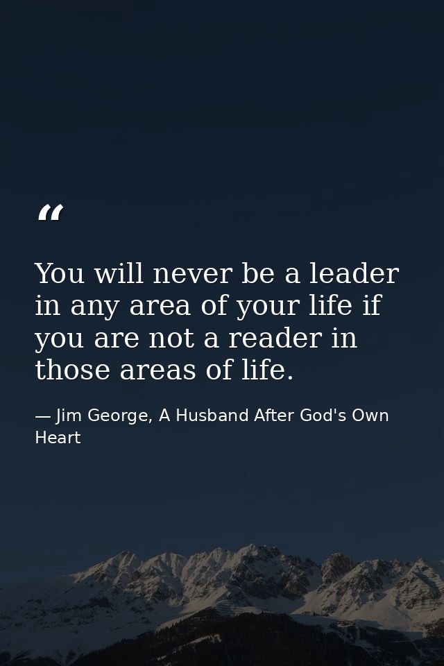 You will never be a leader in any area of your life if you are not a reader in those areas of life. — Jim George, A Husband After God's Own Heart