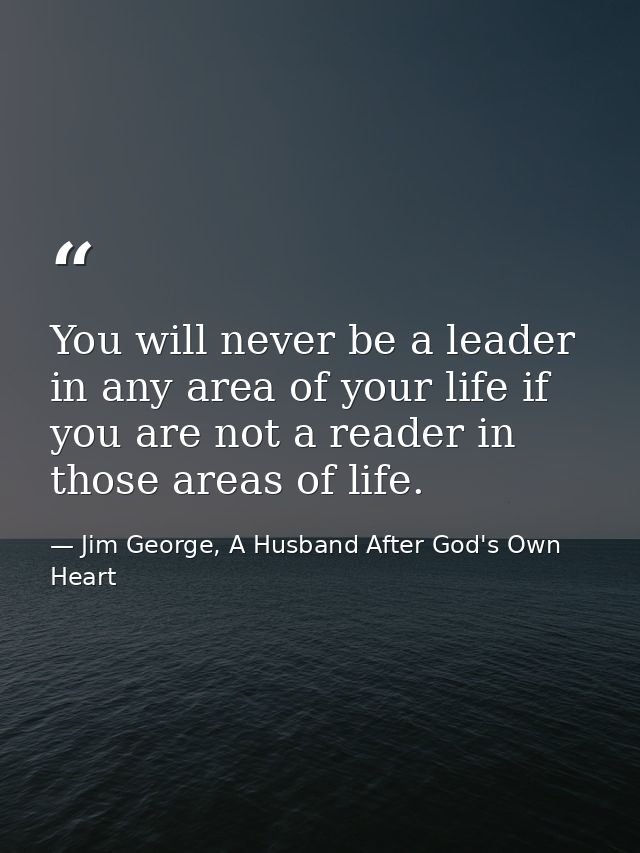 You will never be a leader in any area of your life if you are not a reader in those areas of life. — Jim George, A Husband After God's Own Heart