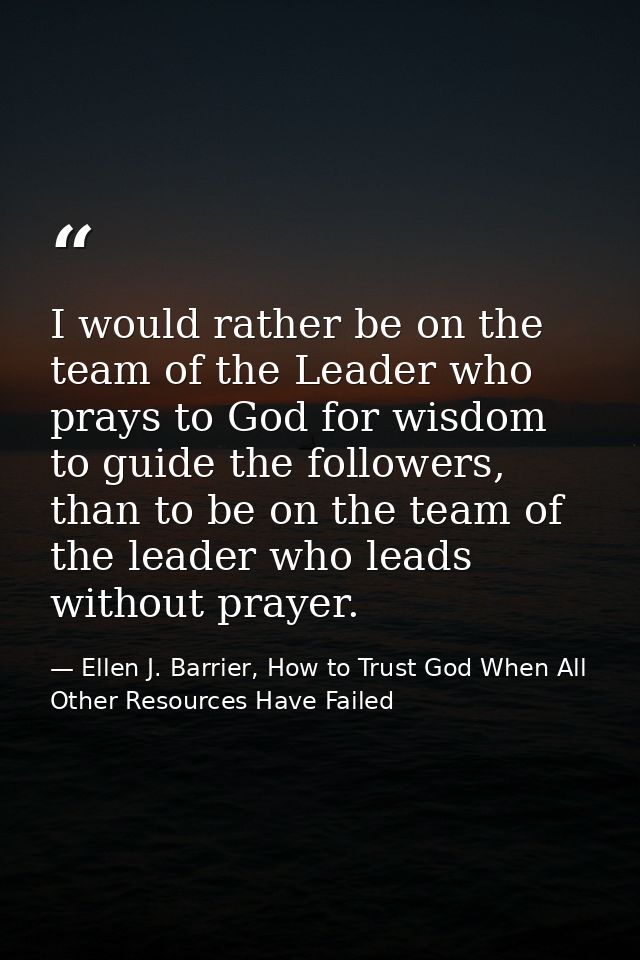 I would rather be on the team of the Leader who prays to God for wisdom to guide the followers, than to be on the team o — Ellen J. Barrier, How to Trust God When All Other Resources Have Failed