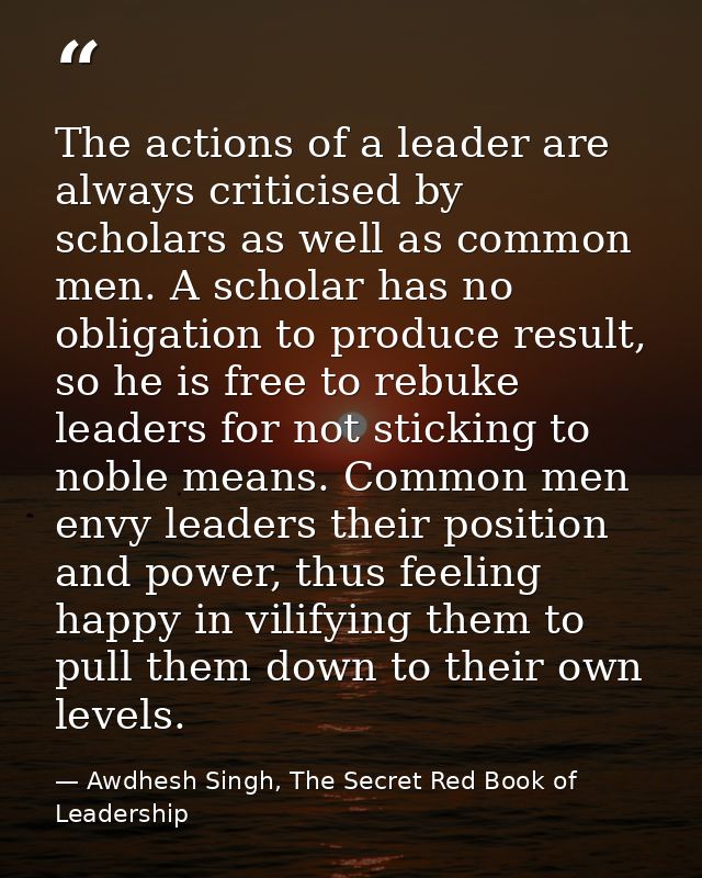 The actions of a leader are always criticised by scholars as well as common men. A scholar has no obligation to produce  — Awdhesh Singh, The Secret Red Book of Leadership