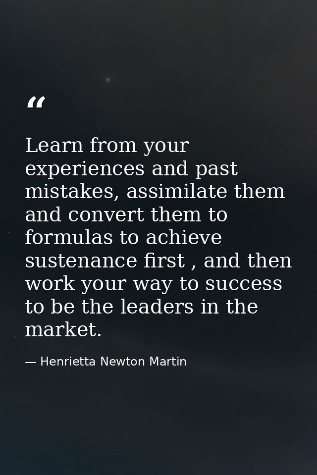 Learn from your experiences and past mistakes, assimilate them and convert them to formulas to achieve sustenance first  — Henrietta Newton Martin