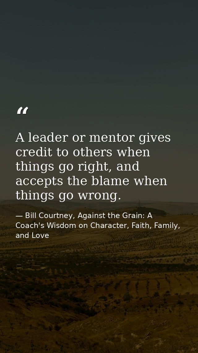A leader or mentor gives credit to others when things go right, and accepts the blame when things go wrong. — Bill Courtney, Against the Grain: A Coach's Wisdom on Character, Faith, Family, and Love