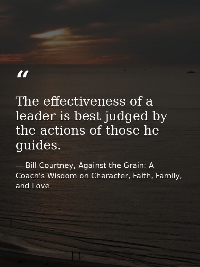 The effectiveness of a leader is best judged by the actions of those he guides. — Bill Courtney, Against the Grain: A Coach's Wisdom on Character, Faith, Family, and Love