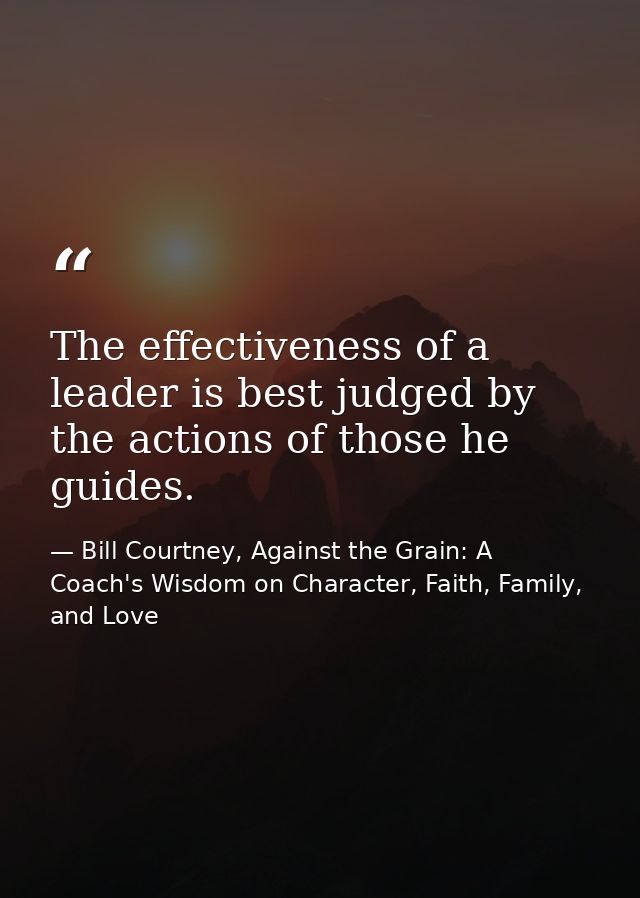 The effectiveness of a leader is best judged by the actions of those he guides. — Bill Courtney, Against the Grain: A Coach's Wisdom on Character, Faith, Family, and Love