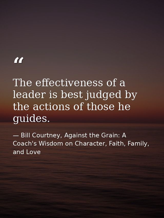 The effectiveness of a leader is best judged by the actions of those he guides. — Bill Courtney, Against the Grain: A Coach's Wisdom on Character, Faith, Family, and Love