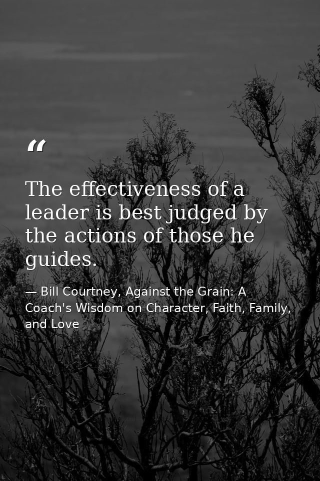 The effectiveness of a leader is best judged by the actions of those he guides. — Bill Courtney, Against the Grain: A Coach's Wisdom on Character, Faith, Family, and Love