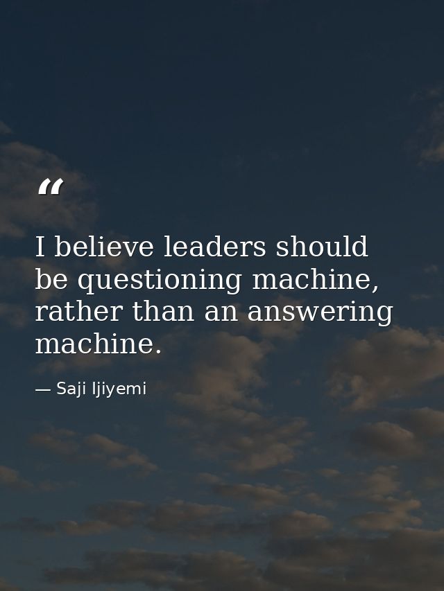 I believe leaders should be questioning machine, rather than an answering machine. — Saji Ijiyemi