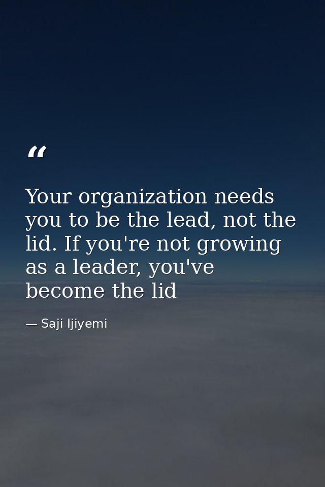 Your organization needs you to be the lead, not the lid. If you're not growing as a leader, you've become the lid — Saji Ijiyemi