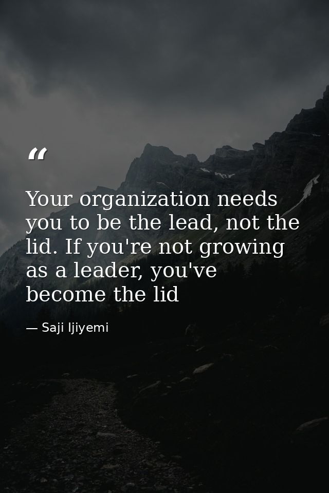 Your organization needs you to be the lead, not the lid. If you're not growing as a leader, you've become the lid — Saji Ijiyemi