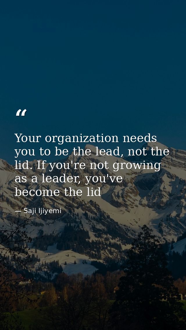 Your organization needs you to be the lead, not the lid. If you're not growing as a leader, you've become the lid — Saji Ijiyemi