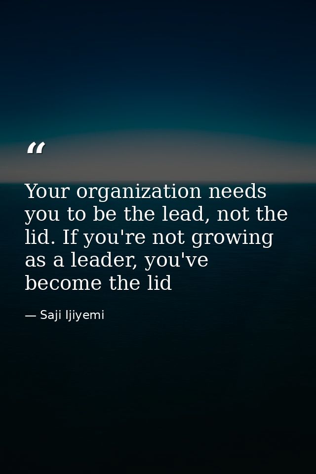 Your organization needs you to be the lead, not the lid. If you're not growing as a leader, you've become the lid — Saji Ijiyemi