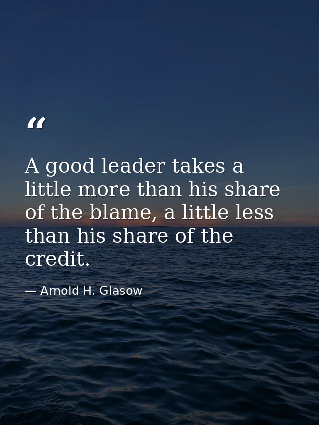 A good leader takes a little more than his share of the blame, a little less than his share of the credit. — Arnold H. Glasow