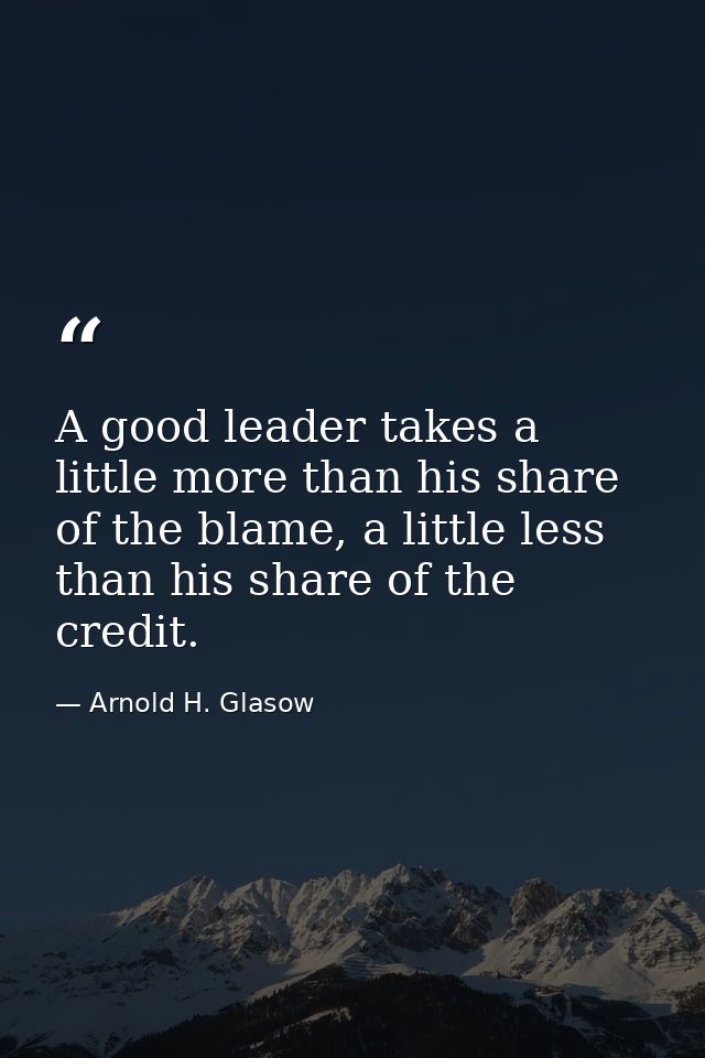 A good leader takes a little more than his share of the blame, a little less than his share of the credit. — Arnold H. Glasow