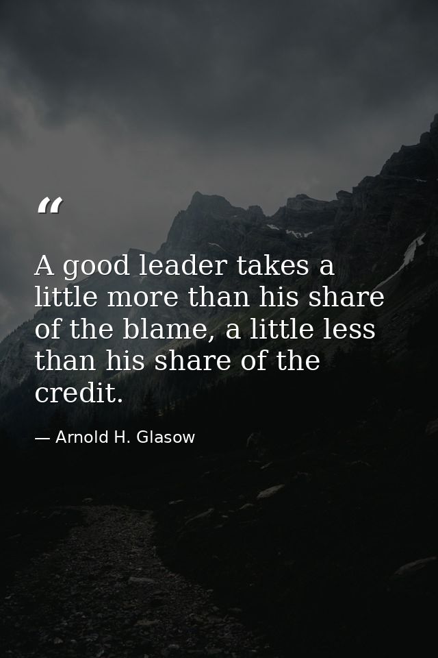 A good leader takes a little more than his share of the blame, a little less than his share of the credit. — Arnold H. Glasow