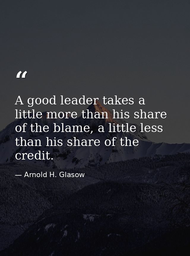 A good leader takes a little more than his share of the blame, a little less than his share of the credit. — Arnold H. Glasow