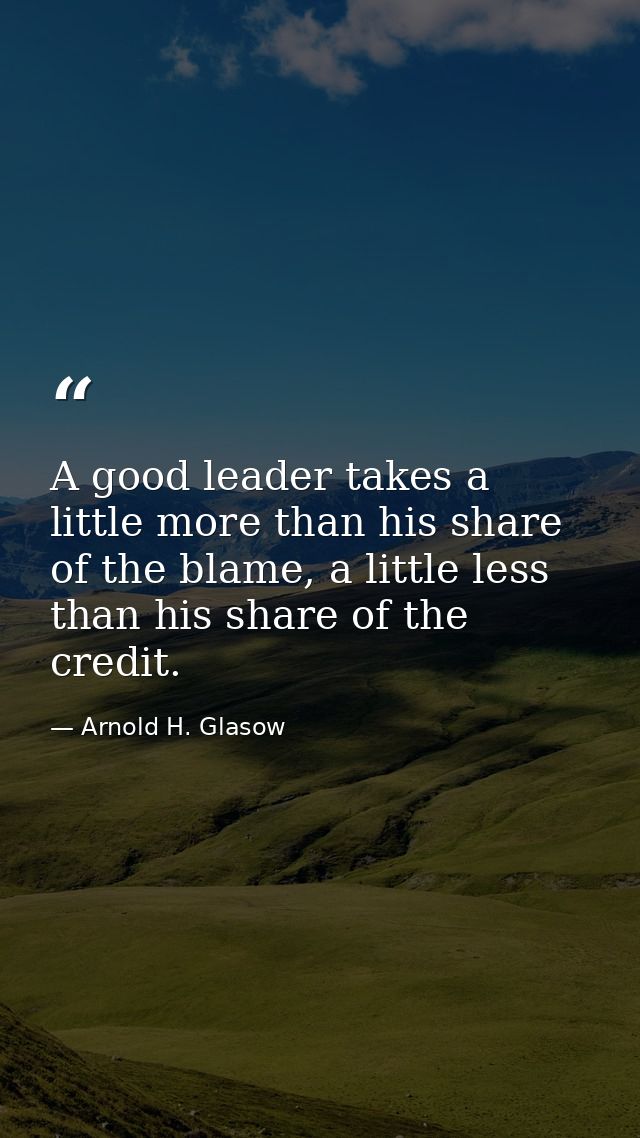 A good leader takes a little more than his share of the blame, a little less than his share of the credit. — Arnold H. Glasow