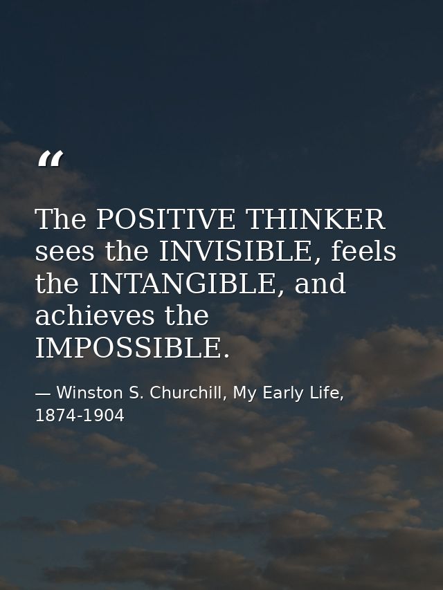 The POSITIVE THINKER sees the INVISIBLE, feels the INTANGIBLE, and achieves the IMPOSSIBLE. — Winston S. Churchill, My Early Life, 1874-1904