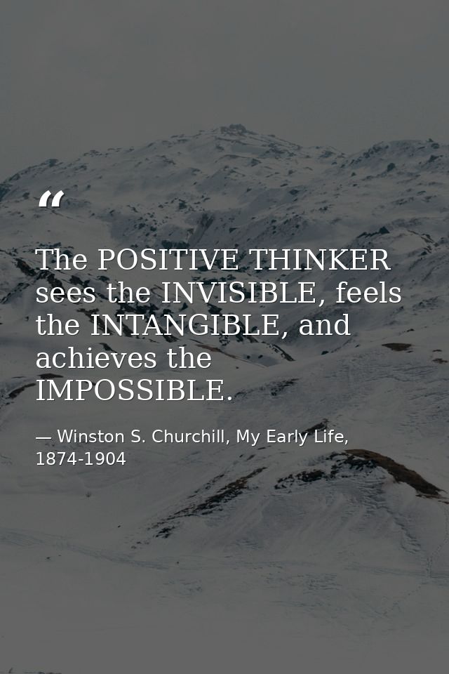 The POSITIVE THINKER sees the INVISIBLE, feels the INTANGIBLE, and achieves the IMPOSSIBLE. — Winston S. Churchill, My Early Life, 1874-1904