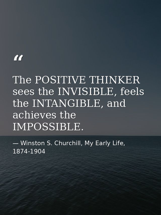 The POSITIVE THINKER sees the INVISIBLE, feels the INTANGIBLE, and achieves the IMPOSSIBLE. — Winston S. Churchill, My Early Life, 1874-1904