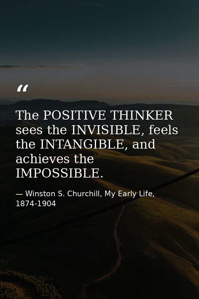The POSITIVE THINKER sees the INVISIBLE, feels the INTANGIBLE, and achieves the IMPOSSIBLE. — Winston S. Churchill, My Early Life, 1874-1904