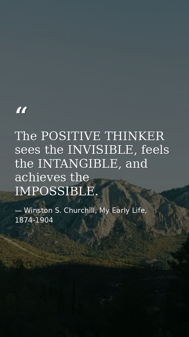 The POSITIVE THINKER sees the INVISIBLE, feels the INTANGIBLE, and achieves the IMPOSSIBLE. — Winston S. Churchill, My Early Life, 1874-1904