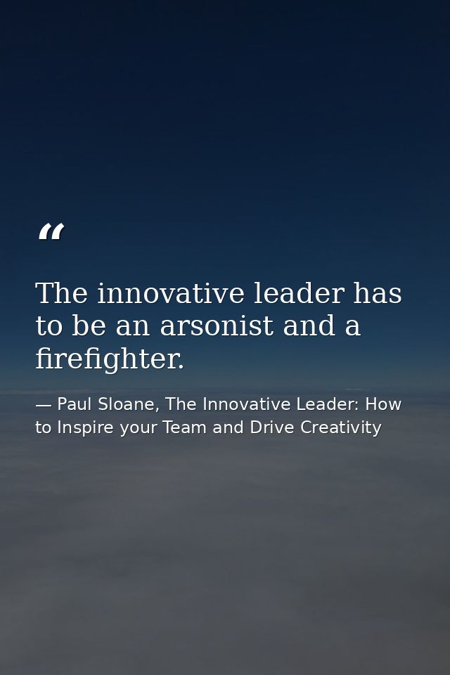 The innovative leader has to be an arsonist and a firefighter. — Paul Sloane, The Innovative Leader: How to Inspire your Team and Drive Creativity
