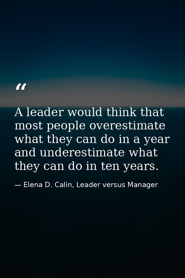 A leader would think that most people overestimate what they can do in a year and underestimate what they can do in ten  — Elena D. Calin, Leader versus Manager