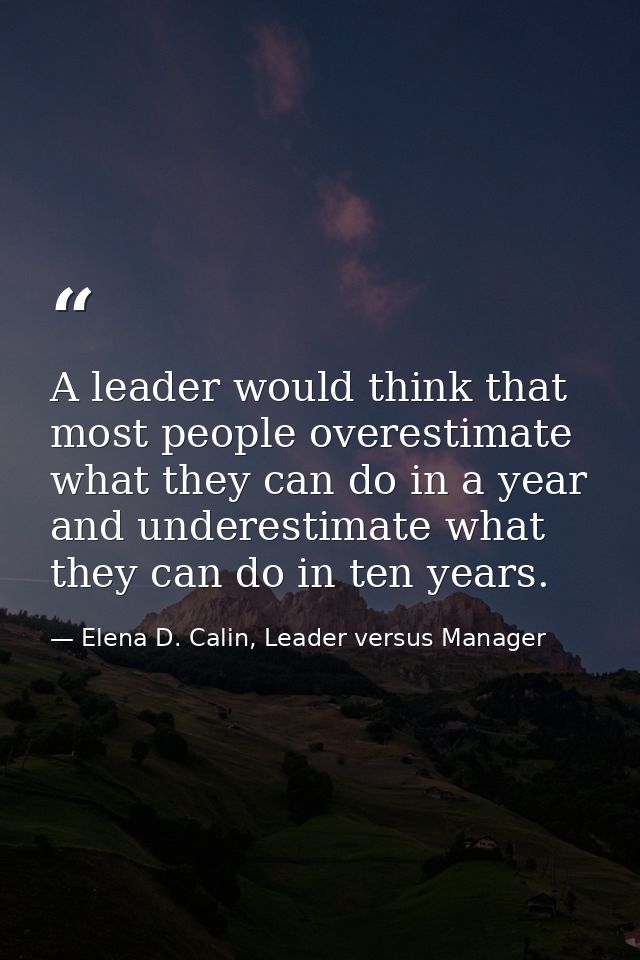 A leader would think that most people overestimate what they can do in a year and underestimate what they can do in ten  — Elena D. Calin, Leader versus Manager