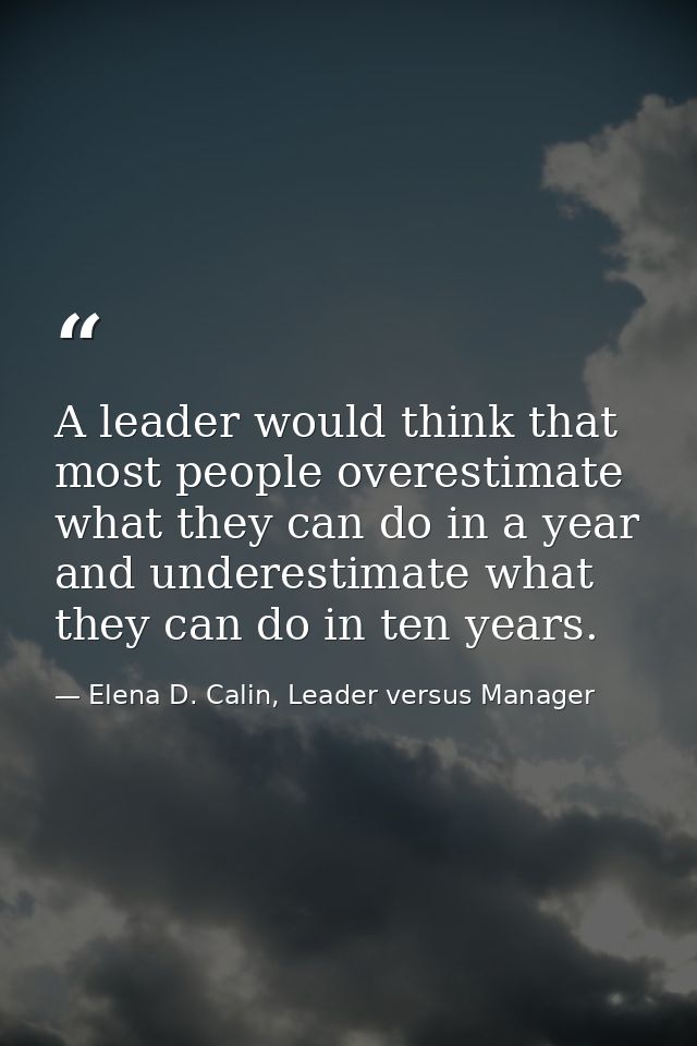 A leader would think that most people overestimate what they can do in a year and underestimate what they can do in ten  — Elena D. Calin, Leader versus Manager
