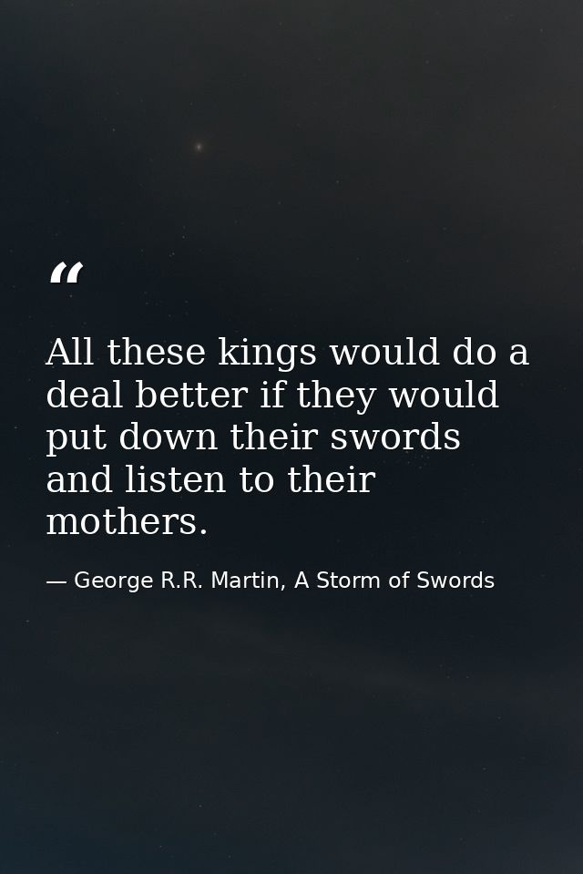 All these kings would do a deal better if they would put down their swords and listen to their mothers. — George R.R. Martin, A Storm of Swords