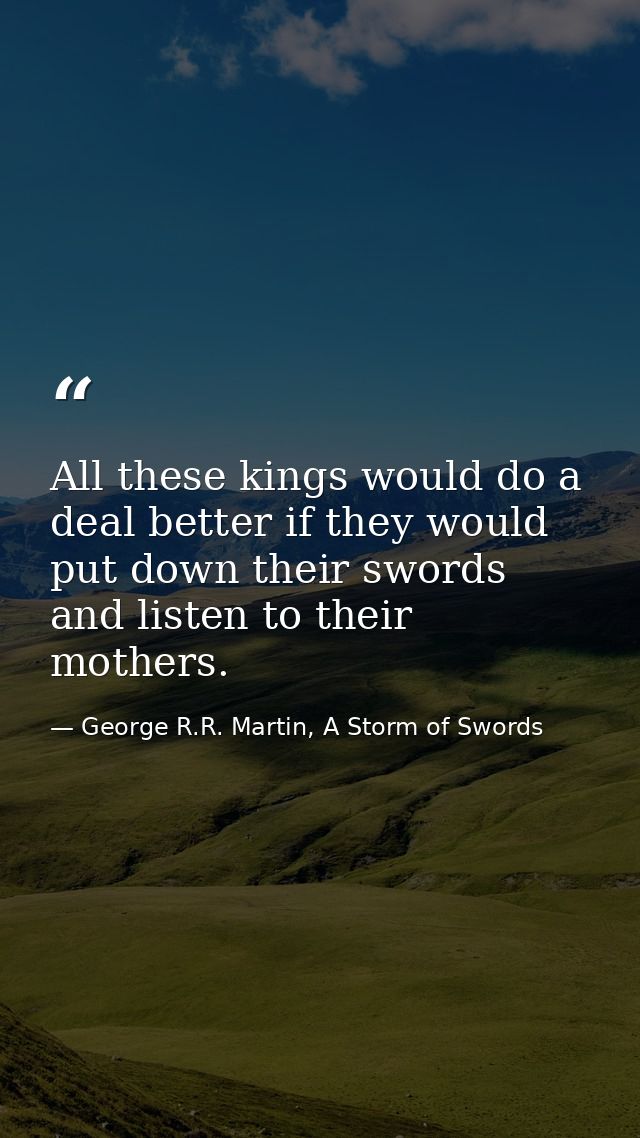 All these kings would do a deal better if they would put down their swords and listen to their mothers. — George R.R. Martin, A Storm of Swords