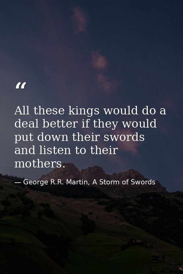 All these kings would do a deal better if they would put down their swords and listen to their mothers. — George R.R. Martin, A Storm of Swords
