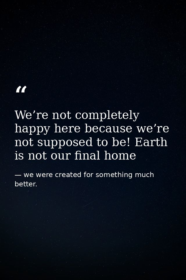 We’re not completely happy here because we’re not supposed to be! Earth is not our final home — we were created for something much better.