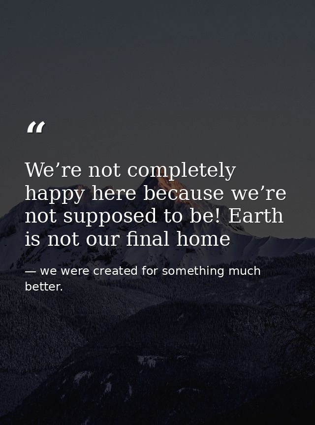 We’re not completely happy here because we’re not supposed to be! Earth is not our final home — we were created for something much better.