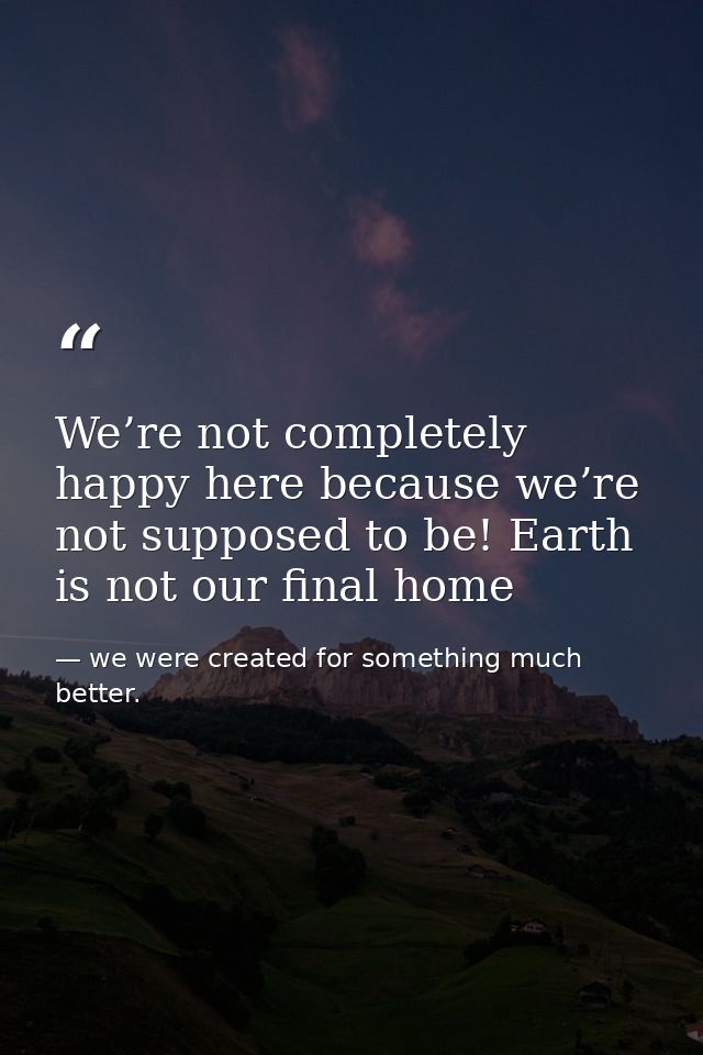 We’re not completely happy here because we’re not supposed to be! Earth is not our final home — we were created for something much better.