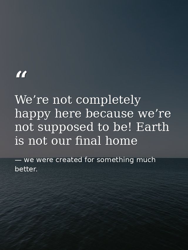 We’re not completely happy here because we’re not supposed to be! Earth is not our final home — we were created for something much better.