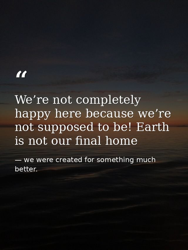 We’re not completely happy here because we’re not supposed to be! Earth is not our final home — we were created for something much better.