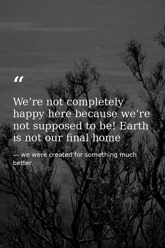 We’re not completely happy here because we’re not supposed to be! Earth is not our final home — we were created for something much better.